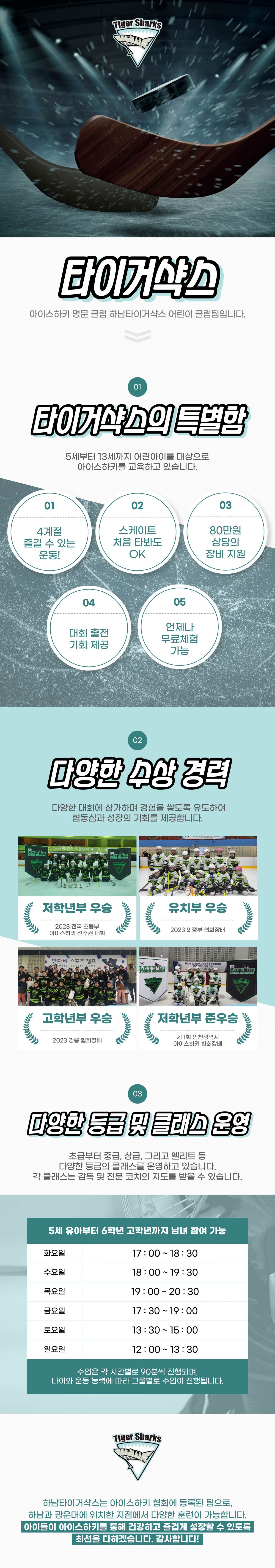 Tiger Sharks

타이거샥스

아이스하키 명문 클럽 하남타이거샥스 어린이 클럽팀입니다.

01

타이거샥스의 특별함

5세부터 13세까지 어린이들을 대상으로
아이스하키를 교육하고 있습니다.

01
4계절 즐길 수 있는 운동!

02
스케이트 처음 타봐도 OK

03
80만원 상당의 장비 지원

04
대회 출전 기회 제공

05
언제나 무료체험 가능

02

다양한 수상 경력

다양한 대회에 참가하며 경험을 쌓도록 유도하여
협동심과 성공의 기회를 제공합니다.

저학년부 우승
2023 리그전 초등부
아이스하키 전국대회

유치부 우승
2023 리그전 어린이부

고학년부 우승
2023 리그전 고학년부

저학년부 준우승
제1회 인천광역시
아이스하키 대회리그

03

다양한 등급 및 클래스 운영

초급부터 중급, 상급, 그리고 엘리트 등
다양한 등급의 클래스를 운영하고 있습니다.
각 클래스는 감독 및 전문 코치의 지도를 받을 수 있습니다.

5세 유아부터 6학년 고학년까지 남녀 참여 가능

화요일 17:00 ~ 18:30
수요일 18:00 ~ 19:30
목요일 19:00 ~ 20:30
금요일 17:30 ~ 19:00
토요일 13:30 ~ 15:00
일요일 12:00 ~ 13:30

수업은 각 시간별로 90분씩 진행되며,
나이와 운동 능력에 따라 그룹별로 수업이 진행됩니다.

Tiger Sharks

하남타이거샥스는 아이스하키 협회에 등록된 팀으로,
하남과 광문에 위치한 전점에서 다양한 훈련이 가능합니다.
아이들이 아이스하키를 통해 건강하고 즐겁게 성장할 수 있도록
최선을 다하겠습니다. 감사합니다!